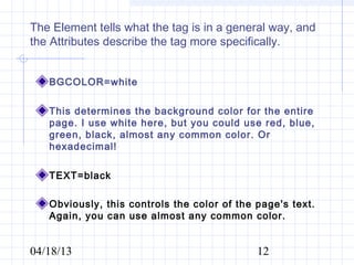 The Element tells what the tag is in a general way, and
the Attributes describe the tag more specifically.


   BGCOLOR=white

   This determines the background color for the entire
   page. I use white here, but you could use red, blue,
   green, black, almost any common color. Or
   hexadecimal!

   TEXT=black

   Obviously, this controls the color of the page's text.
   Again, you can use almost any common color.


04/18/13                                     12
 
