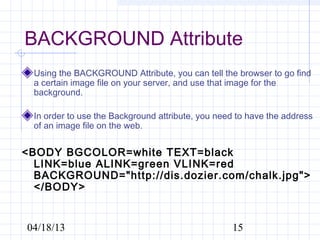 BACKGROUND Attribute
 Using the BACKGROUND Attribute, you can tell the browser to go find
 a certain image file on your server, and use that image for the
 background.

 In order to use the Background attribute, you need to have the address
 of an image file on the web.


<BODY BGCOLOR=white TEXT=black
  LINK=blue ALINK=green VLINK=red
  BACKGROUND="http://dis.dozier.com/chalk.jpg">
  </BODY>


04/18/13                                          15
 