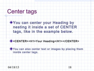 Center tags
   You can center your Heading by
   nesting it inside a set of CENTER
   tags, like in the example below.

   <CENTER><H1>Your Heading</H1></CENTER>

   You can also center text or images by placing them
   inside center tags.




04/18/13                                  18
 