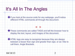 It's All In The Angles
   If you look at the source code for any webpage, you'll notice
   different HTML commands all through the document.


                              <  >
   These commands are called TAGS and tell the browser how to
   display the text, layout, and images of the document.

   HTML tags are easy to recognize because they are always
   between a lesser than sign and greater than sign, or as I like to
   call them, Angle Brackets.



04/18/13                                            2
 