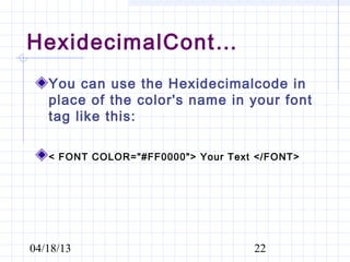 HexidecimalCont…
   You can use the Hexidecimalcode in
   place of the color's name in your font
   tag like this:

   < FONT COLOR="#FF0000"> Your Text </FONT>




04/18/13                            22
 