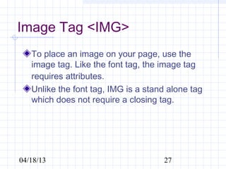 Image Tag <IMG>
   To place an image on your page, use the
   image tag. Like the font tag, the image tag
   requires attributes.
   Unlike the font tag, IMG is a stand alone tag
   which does not require a closing tag.




04/18/13                             27
 