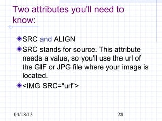Two attributes you'll need to
know:

   SRC and ALIGN
   SRC stands for source. This attribute
   needs a value, so you'll use the url of
   the GIF or JPG file where your image is
   located.
   <IMG SRC="url">


04/18/13                        28
 