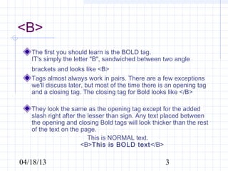 <B>
   The first you should learn is the BOLD tag.
   IT's simply the letter "B", sandwiched between two angle
   brackets and looks like <B>
   Tags almost always work in pairs. There are a few exceptions
   we'll discuss later, but most of the time there is an opening tag
   and a closing tag. The closing tag for Bold looks like </B>

   They look the same as the opening tag except for the added
   slash right after the lesser than sign. Any text placed between
   the opening and closing Bold tags will look thicker than the rest
   of the text on the page.
                         This is NORMAL text.
                       <B>This is BOLD text</B>

04/18/13                                            3
 