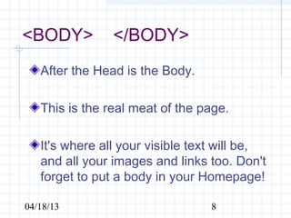<BODY>    </BODY>
   After the Head is the Body.

   This is the real meat of the page.

   It's where all your visible text will be,
   and all your images and links too. Don't
   forget to put a body in your Homepage!

04/18/13                          8
 