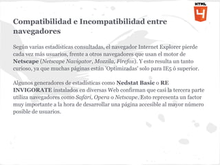 Compatibilidad e Incompatibilidad entre
navegadores

Según varias estadísticas consultadas, el navegador Internet Explorer pierde
cada vez más usuarios, frente a otros navegadores que usan el motor de
Netscape (Netscape Navigator, Mozzila, Firefox). Y esto resulta un tanto
curioso, ya que muchas páginas están 'Optimizadas' solo para IE5 ó superior.

Algunos generadores de estadísticas como Nedstat Basic o RE
INVIGORATE instalados en diversas Web confirman que casi la tercera parte
utiliza navegadores como Safari, Opera o Netscape. Esto representa un factor
muy importante a la hora de desarrollar una página accesible al mayor número
posible de usuarios.
 
