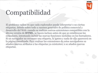 Compatibilidad
El problema radica en que cada explorador puede interpretar o no ciertas
etiquetas, debido sobre todo a razones generales de política comercial y
desarrollo del Web: cuando se realizan nuevas extensiones compatibles con la
última versión de HTML, se hacen incluso antes de que se establezcan los
estándares, intentando incluir las nuevas funciones incluidas en los borradores.
Si un navegador no reconoce una etiqueta, la ignora y nada de ella aparecerá en
la página visualizada. Para realizar las extensiones de estos navegadores se
añaden nuevos atributos a las etiquetas ya existentes, o se añaden nuevas
etiquetas.
 
