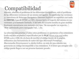 Compatibilidad
Además, añadido al problema de los diferentes navegadores, está el problema
de las diferentes versiones de un mismo navegador. En particular las versiones
3 y anteriores de Netscape Navigator e Internet Explorer no soportan casi nada
de DHTML (uso de HTML 4, CSS y Javascript) y el soporte del mismo en sus
versiones 4 es bastante limitado. Y del lado del usuario resulta en gran medida
frustrante encontrarse con mensajes del tipo: 'Su navegador no soporta...',
'Web optimizada para navegador tal...', etc.

La solución más práctica a todos estos problemas es ajustarnos a los estándares
(cada vez más aceptados) especificados por la W3C (www.w3c.org) sobre
HTML 4.01 y CSS. Si a la hora de escribir el código fuente de la página,
utilizamos una herramienta de autor del tipo Microsoft FrontPage,
Macromedia Dreamweaver o Adobe Golive, en más de una ocasión nos
generarán un código incompatible a los estándares. Y el tener que arreglar este
código puede llegar a ser un proceso bastante pesado.
 