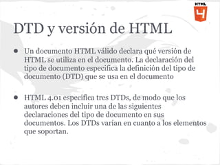 DTD y versión de HTML
● Un documento HTML válido declara qué versión de
   HTML se utiliza en el documento. La declaración del
   tipo de documento especifica la definición del tipo de
   documento (DTD) que se usa en el documento

● HTML 4.01 especifica tres DTDs, de modo que los
   autores deben incluir una de las siguientes
   declaraciones del tipo de documento en sus
   documentos. Los DTDs varían en cuanto a los elementos
   que soportan.
 