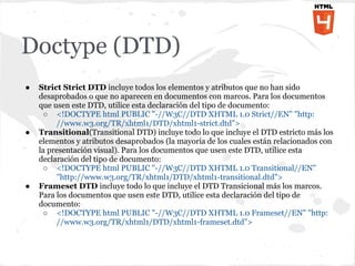 Doctype (DTD)
●   Strict Strict DTD incluye todos los elementos y atributos que no han sido
    desaprobados o que no aparecen en documentos con marcos. Para los documentos
    que usen este DTD, utilice esta declaración del tipo de documento:
     ○ <!DOCTYPE html PUBLIC "-//W3C//DTD XHTML 1.0 Strict//EN" "http:
         //www.w3.org/TR/xhtml1/DTD/xhtml1-strict.dtd">
●   Transitional(Transitional DTD) incluye todo lo que incluye el DTD estricto más los
    elementos y atributos desaprobados (la mayoría de los cuales están relacionados con
    la presentación visual). Para los documentos que usen este DTD, utilice esta
    declaración del tipo de documento:
     ○ <!DOCTYPE html PUBLIC "-//W3C//DTD XHTML 1.0 Transitional//EN"
         "http://www.w3.org/TR/xhtml1/DTD/xhtml1-transitional.dtd">
●   Frameset DTD incluye todo lo que incluye el DTD Transicional más los marcos.
    Para los documentos que usen este DTD, utilice esta declaración del tipo de
    documento:
     ○ <!DOCTYPE html PUBLIC "-//W3C//DTD XHTML 1.0 Frameset//EN" "http:
         //www.w3.org/TR/xhtml1/DTD/xhtml1-frameset.dtd">
 