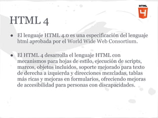HTML 4
● El lenguaje HTML 4.0 es una especificación del lenguaje
  html aprobada por el World Wide Web Consortium.

● El HTML 4 desarrolla el lenguaje HTML con
  mecanismos para hojas de estilo, ejecución de scripts,
  marcos, objetos incluidos, soporte mejorado para texto
  de derecha a izquierda y direcciones mezcladas, tablas
  más ricas y mejoras en formularios, ofreciendo mejoras
  de accesibilidad para personas con discapacidades.
 