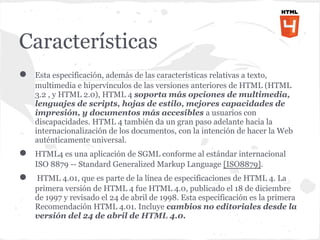 Características
●   Esta especificación, además de las características relativas a texto,
    multimedia e hipervínculos de las versiones anteriores de HTML (HTML
    3.2 , y HTML 2.0), HTML 4 soporta más opciones de multimedia,
    lenguajes de scripts, hojas de estilo, mejores capacidades de
    impresión, y documentos más accesibles a usuarios con
    discapacidades. HTML 4 también da un gran paso adelante hacia la
    internacionalización de los documentos, con la intención de hacer la Web
    auténticamente universal.
●   HTML4 es una aplicación de SGML conforme al estándar internacional
    ISO 8879 -- Standard Generalized Markup Language [ISO8879].
●   HTML 4.01, que es parte de la línea de especificaciones de HTML 4. La
    primera versión de HTML 4 fue HTML 4.0, publicado el 18 de diciembre
    de 1997 y revisado el 24 de abril de 1998. Esta especificación es la primera
    Recomendación HTML 4.01. Incluye cambios no editoriales desde la
    versión del 24 de abril de HTML 4.0.
 