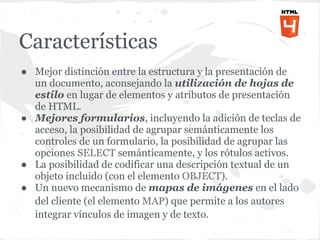 Características
● Mejor distinción entre la estructura y la presentación de
  un documento, aconsejando la utilización de hojas de
  estilo en lugar de elementos y atributos de presentación
  de HTML.
● Mejores formularios, incluyendo la adición de teclas de
  acceso, la posibilidad de agrupar semánticamente los
  controles de un formulario, la posibilidad de agrupar las
  opciones SELECT semánticamente, y los rótulos activos.
● La posibilidad de codificar una descripción textual de un
  objeto incluido (con el elemento OBJECT).
● Un nuevo mecanismo de mapas de imágenes en el lado
  del cliente (el elemento MAP) que permite a los autores
  integrar vínculos de imagen y de texto.
 