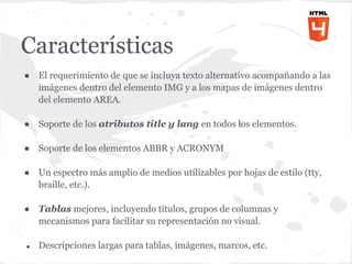 Características
● El requerimiento de que se incluya texto alternativo acompañando a las
  imágenes dentro del elemento IMG y a los mapas de imágenes dentro
  del elemento AREA.

● Soporte de los atributos title y lang en todos los elementos.

● Soporte de los elementos ABBR y ACRONYM

● Un espectro más amplio de medios utilizables por hojas de estilo (tty,
  braille, etc.).

● Tablas mejores, incluyendo títulos, grupos de columnas y
  mecanismos para facilitar su representación no visual.

●   Descripciones largas para tablas, imágenes, marcos, etc.
 