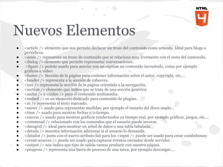 Nuevos Elementos
●   <article /> elemento que nos permite declarar un trozo del contenido como artículo. Ideal para blogs o
    periódicos.
●   <aside /> representa un trozo de contenido que se relaciona muy levemente con el resto del contenido.
●   <dialog /> elemento que permite reprensetar conversaciones.
●   <figure /> podrás usarlo para asociar con un caption un contenido incrustado, como por ejemplo
    gráficos o vídeo:
●   <footer /> Sección de la página para contener información sobre el autor, copyright, etc,…
●   <header /> representa a la sección de cabecera.
●   <nav /> representa la sección de la página orientada a la navegación.
●   <section /> elemento que indica que se trata de una sección genérica.
●   <audio /> y <video /> para el contenido multimedia.
●   <embed /> es un elemento dedicado para contenido de plugins.
●   <m /> representa el texto marcado.
●   <meter /> usado para representar medidas, por ejemplo el tamaño del disco usado…
●   <time /> usado para mostrar fechas y/o tiempo.
●   <canvas /> usado para mostrar gráficos renderizados en tiempo real, por ejemplo gráficos, juegos, etc,…
●   <commnad /> relacionado con los comandos que el usuario puede invocar.
●   <datagrid /> ideal para mostrar un arbol de datos o una tabla tabulada.
●   <details /> muestra información adicionar si el usuario lo demanda.
●   <datalist /> junto con el nuevo atributo list para los <input /> puede ser usado para crear comboboxes:
●   <event-sources /> puede ser usado para capturar eventos enviados desde servidor.
●   <output /> nos indica que tipo de salida vamos producir con nuestra página.
●   <progress /> representa una barra de proceso de una tarea, por ejemplo descargar,…
 
