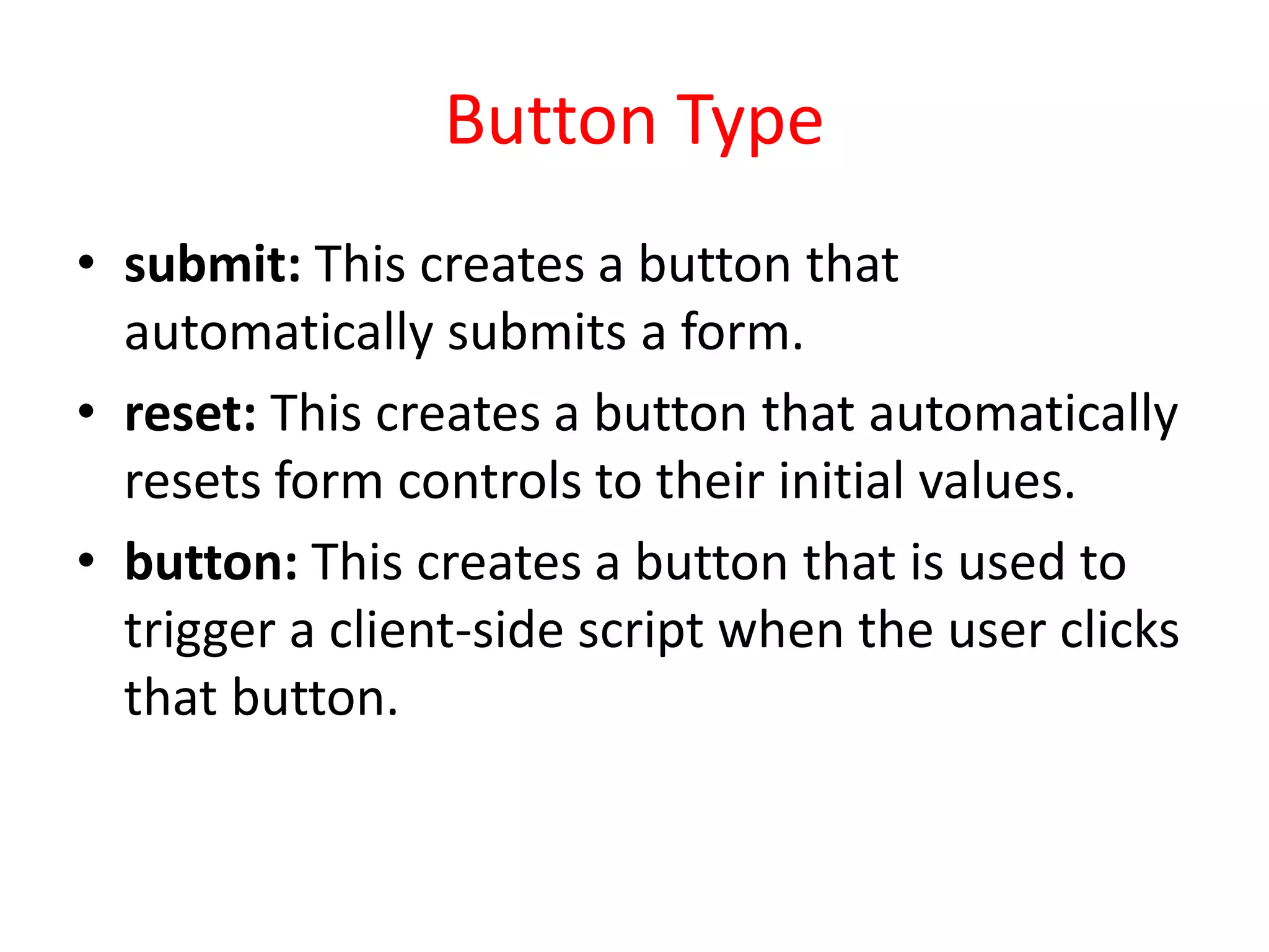 Button Type
• submit: This creates a button that
automatically submits a form.
• reset: This creates a button that automatically
resets form controls to their initial values.
• button: This creates a button that is used to
trigger a client-side script when the user clicks
that button.
 