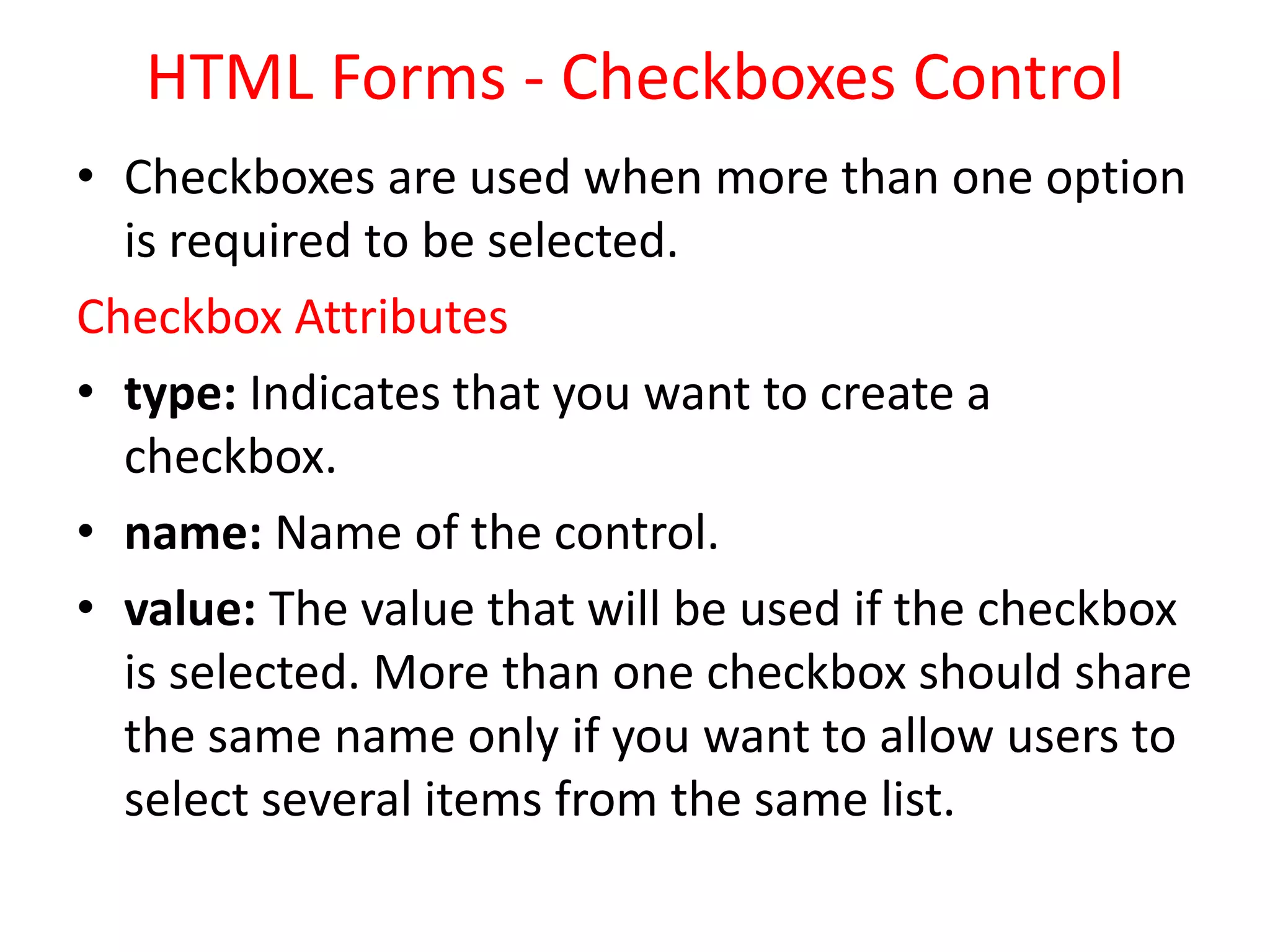 HTML Forms - Checkboxes Control
• Checkboxes are used when more than one option
is required to be selected.
Checkbox Attributes
• type: Indicates that you want to create a
checkbox.
• name: Name of the control.
• value: The value that will be used if the checkbox
is selected. More than one checkbox should share
the same name only if you want to allow users to
select several items from the same list.
 