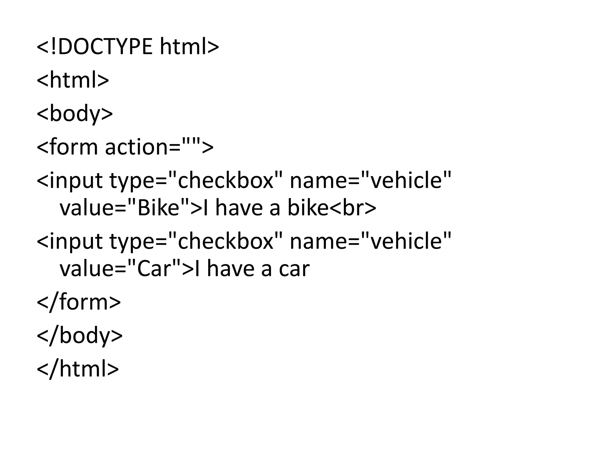 <!DOCTYPE html>
<html>
<body>
<form action="">
<input type="checkbox" name="vehicle"
value="Bike">I have a bike<br>
<input type="checkbox" name="vehicle"
value="Car">I have a car
</form>
</body>
</html>
 
