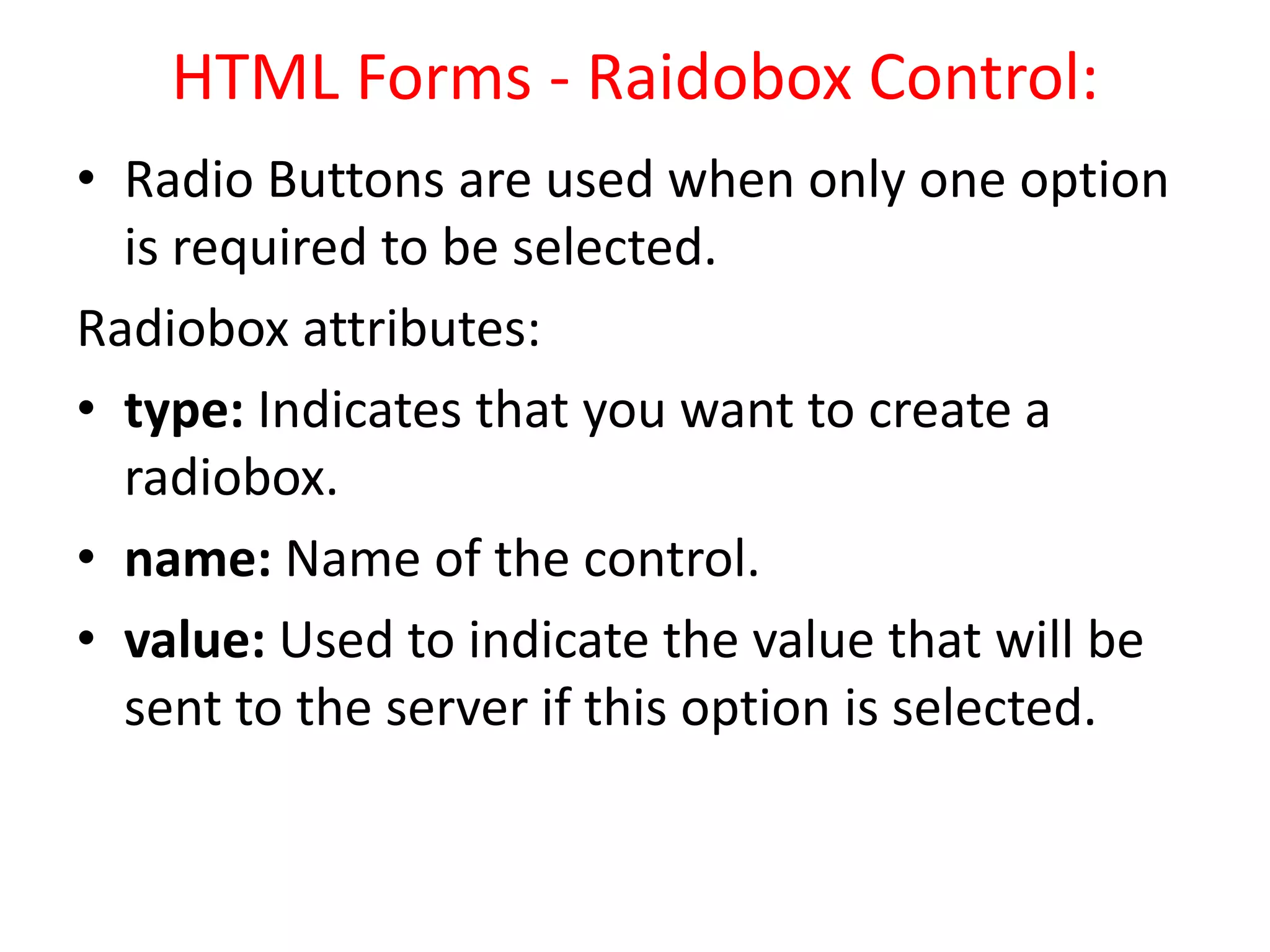HTML Forms - Raidobox Control:
• Radio Buttons are used when only one option
is required to be selected.
Radiobox attributes:
• type: Indicates that you want to create a
radiobox.
• name: Name of the control.
• value: Used to indicate the value that will be
sent to the server if this option is selected.
 