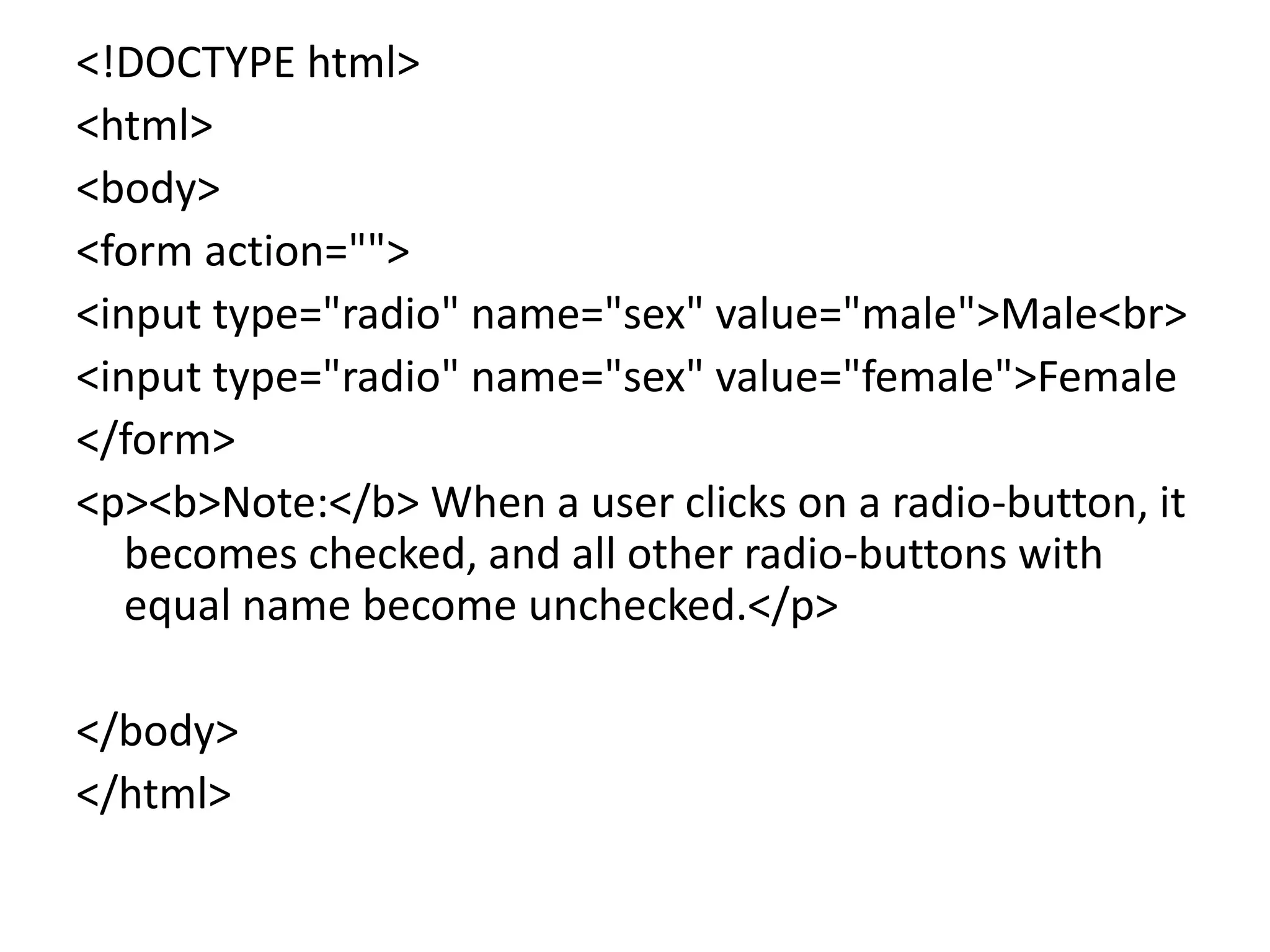 <!DOCTYPE html>
<html>
<body>
<form action="">
<input type="radio" name="sex" value="male">Male<br>
<input type="radio" name="sex" value="female">Female
</form>
<p><b>Note:</b> When a user clicks on a radio-button, it
becomes checked, and all other radio-buttons with
equal name become unchecked.</p>
</body>
</html>
 