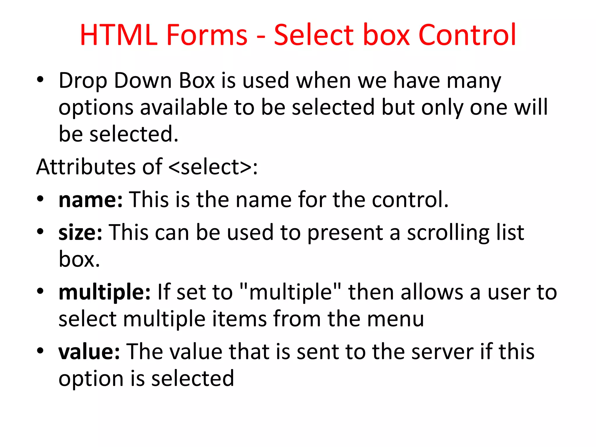 HTML Forms - Select box Control
• Drop Down Box is used when we have many
options available to be selected but only one will
be selected.
Attributes of <select>:
• name: This is the name for the control.
• size: This can be used to present a scrolling list
box.
• multiple: If set to "multiple" then allows a user to
select multiple items from the menu
• value: The value that is sent to the server if this
option is selected
 