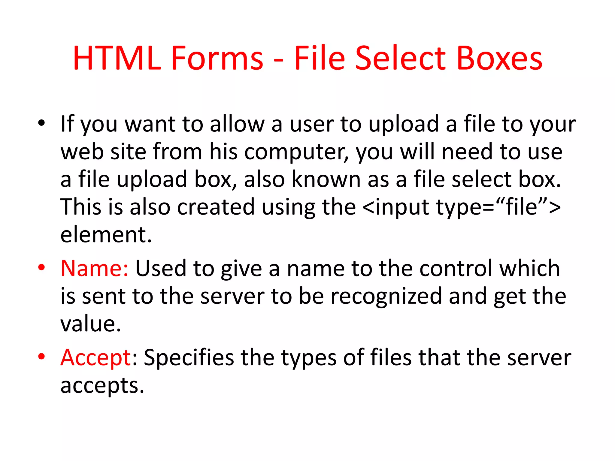 HTML Forms - File Select Boxes
• If you want to allow a user to upload a file to your
web site from his computer, you will need to use
a file upload box, also known as a file select box.
This is also created using the <input type=“file”>
element.
• Name: Used to give a name to the control which
is sent to the server to be recognized and get the
value.
• Accept: Specifies the types of files that the server
accepts.
 