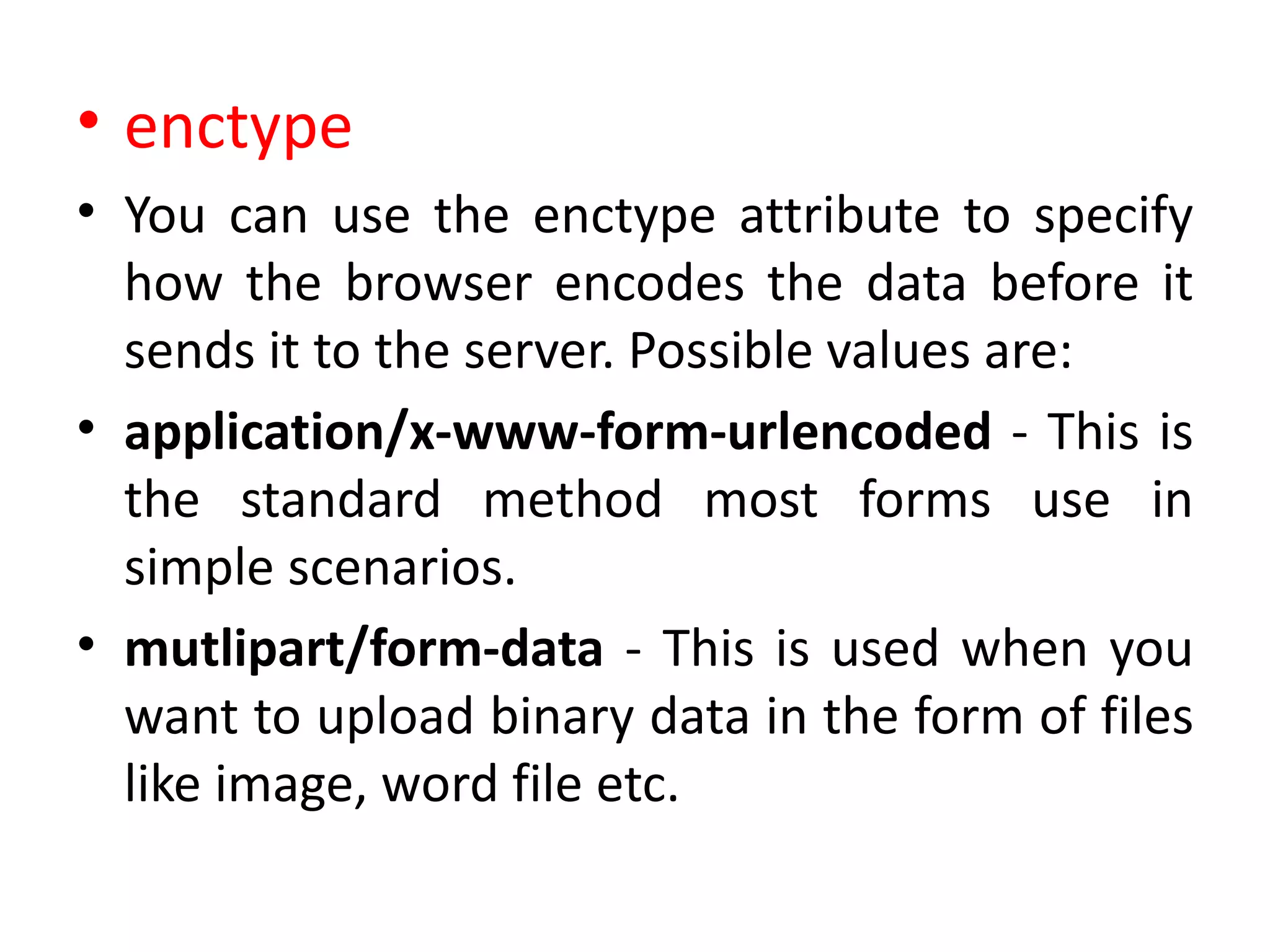 • enctype
• You can use the enctype attribute to specify
how the browser encodes the data before it
sends it to the server. Possible values are:
• application/x-www-form-urlencoded - This is
the standard method most forms use in
simple scenarios.
• mutlipart/form-data - This is used when you
want to upload binary data in the form of files
like image, word file etc.
 