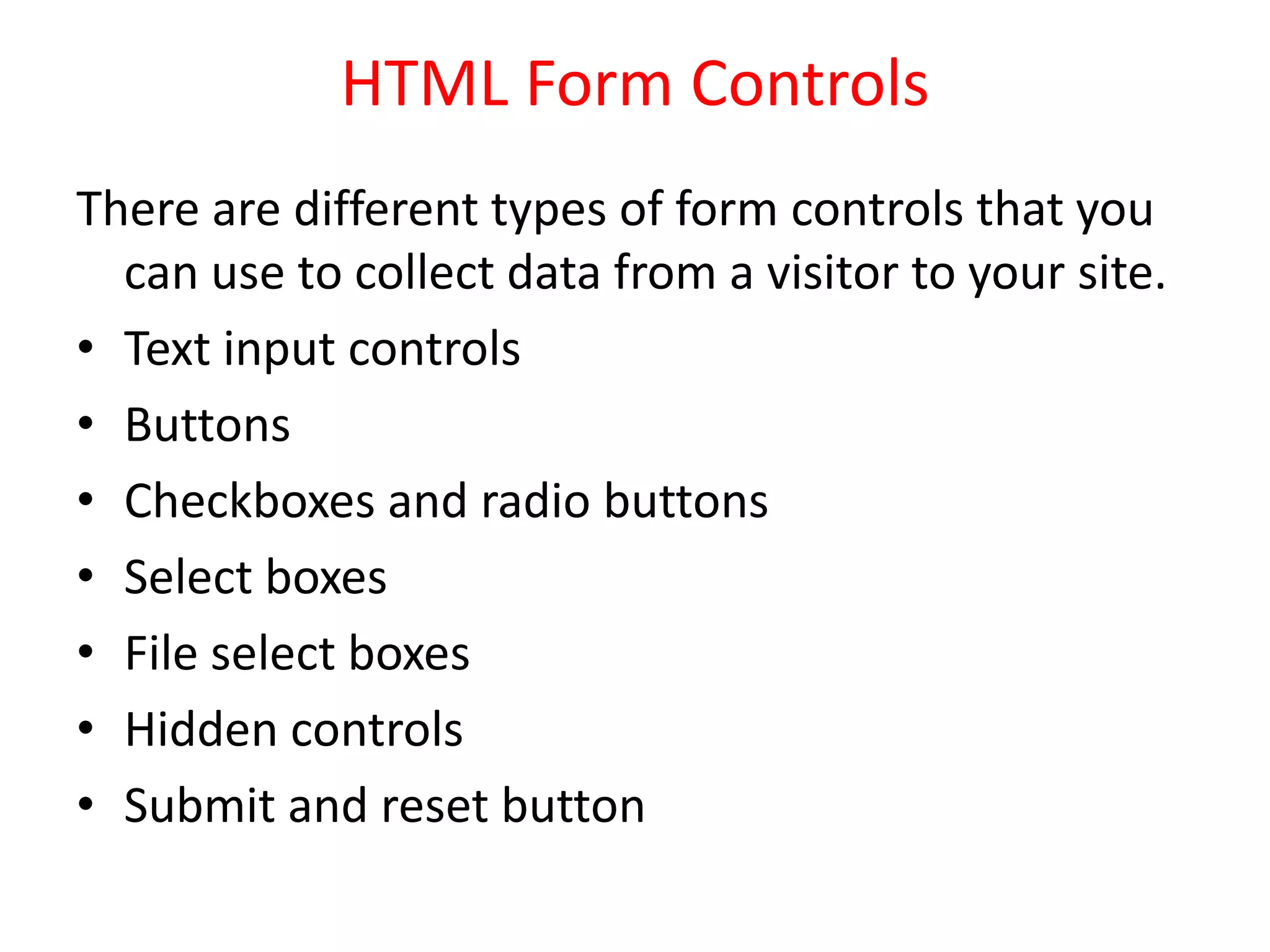 HTML Form Controls
There are different types of form controls that you
can use to collect data from a visitor to your site.
• Text input controls
• Buttons
• Checkboxes and radio buttons
• Select boxes
• File select boxes
• Hidden controls
• Submit and reset button
 