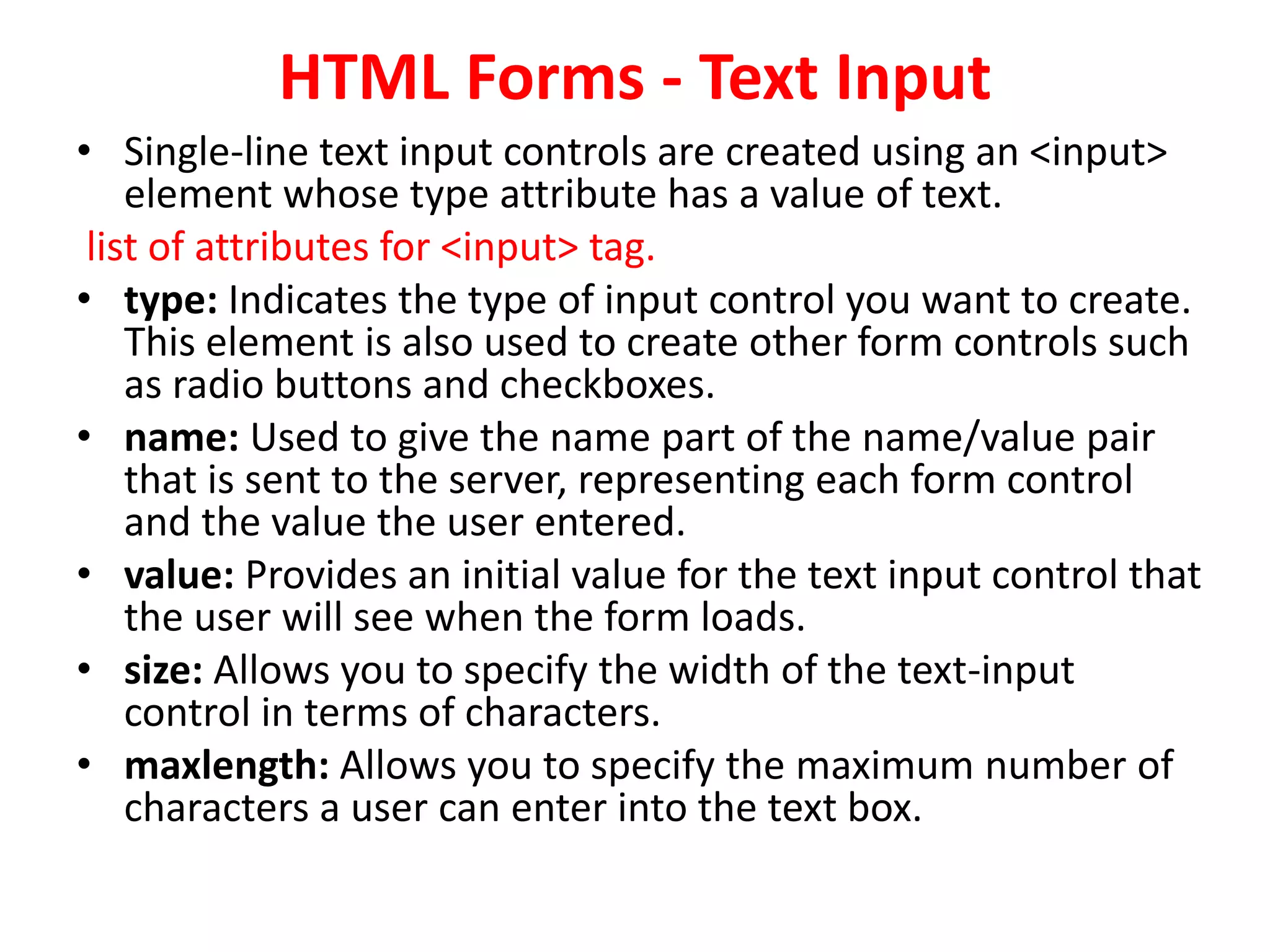 HTML Forms - Text Input
• Single-line text input controls are created using an <input>
element whose type attribute has a value of text.
list of attributes for <input> tag.
• type: Indicates the type of input control you want to create.
This element is also used to create other form controls such
as radio buttons and checkboxes.
• name: Used to give the name part of the name/value pair
that is sent to the server, representing each form control
and the value the user entered.
• value: Provides an initial value for the text input control that
the user will see when the form loads.
• size: Allows you to specify the width of the text-input
control in terms of characters.
• maxlength: Allows you to specify the maximum number of
characters a user can enter into the text box.
 