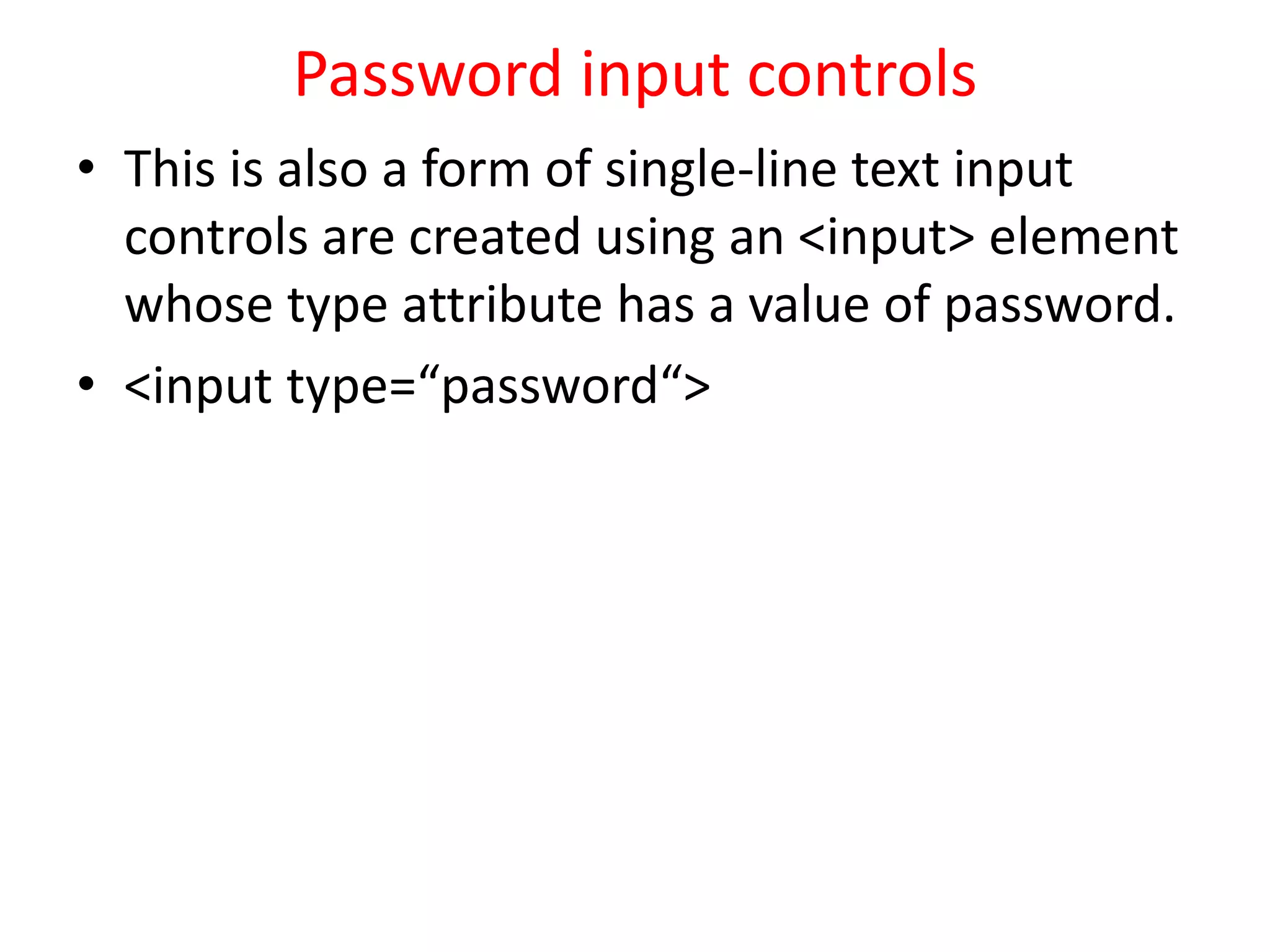 Password input controls
• This is also a form of single-line text input
controls are created using an <input> element
whose type attribute has a value of password.
• <input type=“password“>
 