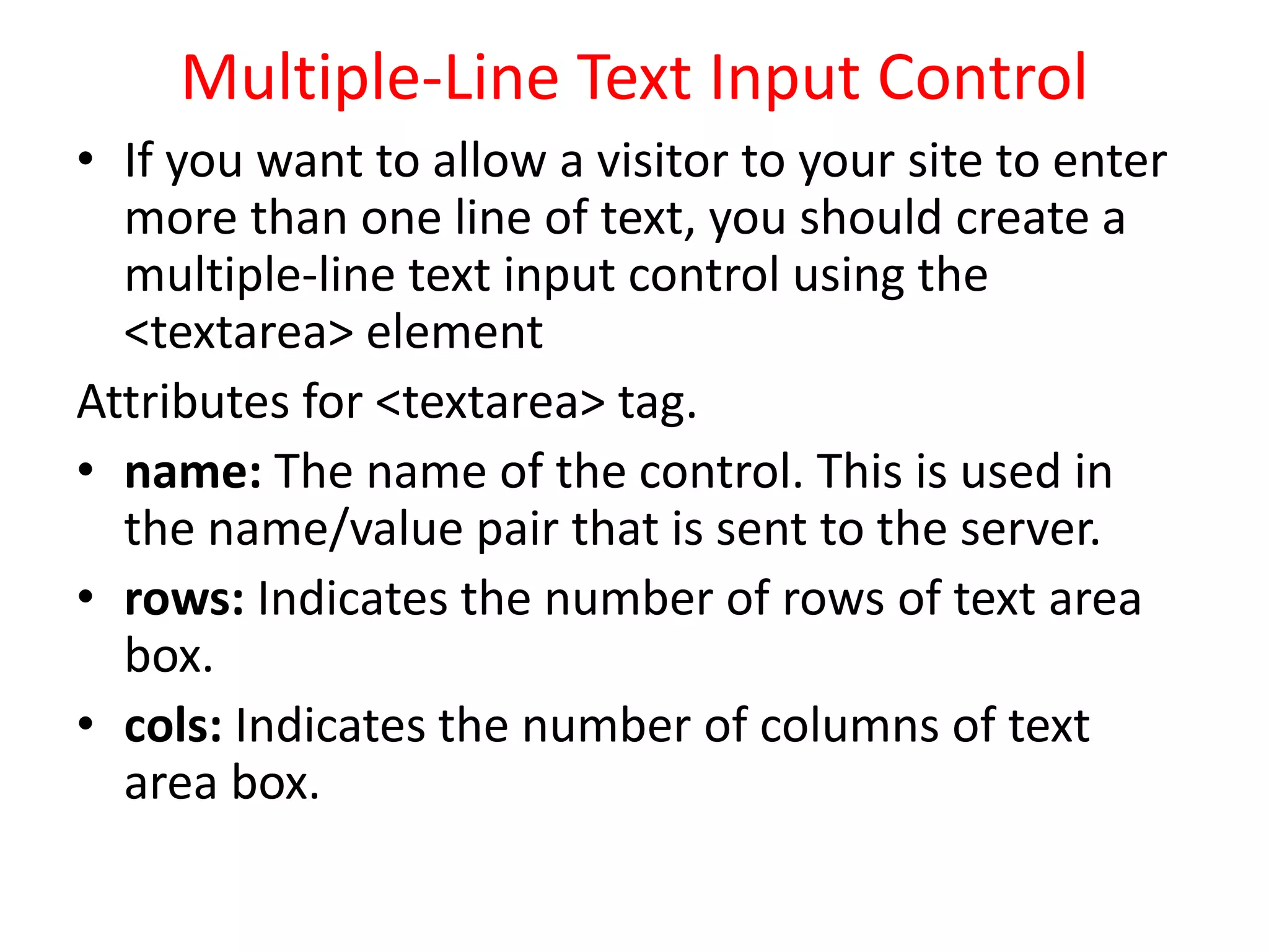 Multiple-Line Text Input Control
• If you want to allow a visitor to your site to enter
more than one line of text, you should create a
multiple-line text input control using the
<textarea> element
Attributes for <textarea> tag.
• name: The name of the control. This is used in
the name/value pair that is sent to the server.
• rows: Indicates the number of rows of text area
box.
• cols: Indicates the number of columns of text
area box.
 
