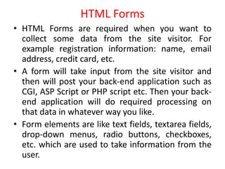 HTML Forms
• HTML Forms are required when you want to
collect some data from the site visitor. For
example registration information: name, email
address, credit card, etc.
• A form will take input from the site visitor and
then will post your back-end application such as
CGI, ASP Script or PHP script etc. Then your back-
end application will do required processing on
that data in whatever way you like.
• Form elements are like text fields, textarea fields,
drop-down menus, radio buttons, checkboxes,
etc. which are used to take information from the
user.
 