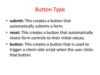 Button Type
• submit: This creates a button that
automatically submits a form.
• reset: This creates a button that automatically
resets form controls to their initial values.
• button: This creates a button that is used to
trigger a client-side script when the user clicks
that button.
 