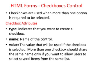 HTML Forms - Checkboxes Control
• Checkboxes are used when more than one option
is required to be selected.
Checkbox Attributes
• type: Indicates that you want to create a
checkbox.
• name: Name of the control.
• value: The value that will be used if the checkbox
is selected. More than one checkbox should share
the same name only if you want to allow users to
select several items from the same list.
 