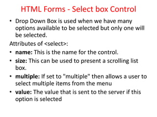 HTML Forms - Select box Control
• Drop Down Box is used when we have many
options available to be selected but only one will
be selected.
Attributes of <select>:
• name: This is the name for the control.
• size: This can be used to present a scrolling list
box.
• multiple: If set to "multiple" then allows a user to
select multiple items from the menu
• value: The value that is sent to the server if this
option is selected
 