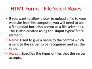 HTML Forms - File Select Boxes
• If you want to allow a user to upload a file to your
web site from his computer, you will need to use
a file upload box, also known as a file select box.
This is also created using the <input type=“file”>
element.
• Name: Used to give a name to the control which
is sent to the server to be recognized and get the
value.
• Accept: Specifies the types of files that the server
accepts.
 