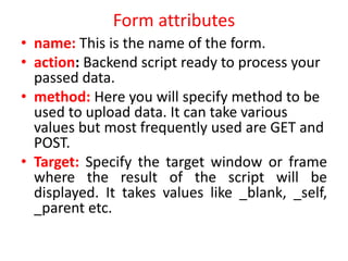 Form attributes
• name: This is the name of the form.
• action: Backend script ready to process your
passed data.
• method: Here you will specify method to be
used to upload data. It can take various
values but most frequently used are GET and
POST.
• Target: Specify the target window or frame
where the result of the script will be
displayed. It takes values like _blank, _self,
_parent etc.
 