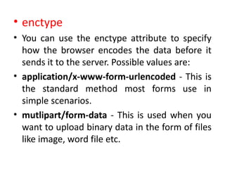 • enctype
• You can use the enctype attribute to specify
how the browser encodes the data before it
sends it to the server. Possible values are:
• application/x-www-form-urlencoded - This is
the standard method most forms use in
simple scenarios.
• mutlipart/form-data - This is used when you
want to upload binary data in the form of files
like image, word file etc.
 