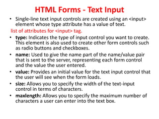 HTML Forms - Text Input
• Single-line text input controls are created using an <input>
element whose type attribute has a value of text.
list of attributes for <input> tag.
• type: Indicates the type of input control you want to create.
This element is also used to create other form controls such
as radio buttons and checkboxes.
• name: Used to give the name part of the name/value pair
that is sent to the server, representing each form control
and the value the user entered.
• value: Provides an initial value for the text input control that
the user will see when the form loads.
• size: Allows you to specify the width of the text-input
control in terms of characters.
• maxlength: Allows you to specify the maximum number of
characters a user can enter into the text box.
 