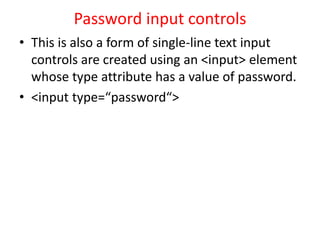Password input controls
• This is also a form of single-line text input
controls are created using an <input> element
whose type attribute has a value of password.
• <input type=“password“>
 