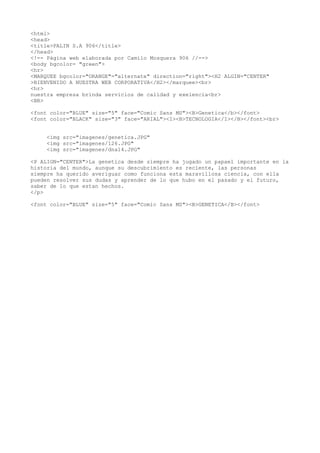 <html>
<head>
<title>PALIN S.A 906</title>
</head>
<!-- Página web elaborada por Camilo Mosquera 906 //-->
<body bgcolor= "green">
<hr>
<MARQUEE bgcolor="ORANGE"="alternate" direction="right"><H2 ALGIN="CENTER"
>BIENVENIDO A NUESTRA WEB CORPORATIVA</H2></marquee><br>
<hr>
nuestra empresa brinda servicios de calidad y exelencia<br>
<BR>
<font color="BLUE" size="5" face="Comic Sans MS"><B>Genetica</b></font>
<font color="BLACK" size="3" face="ARIAL"><I><B>TECNOLOGIA</I></B></font><br>
<img src="imagenes/genetica.JPG"
<img src="imagenes/126.JPG"
<img src="imagenes/dna14.JPG"
<P ALIGN="CENTER">La genetica desde siempre ha jugado un papael importante en la
historia del mundo, aunque su descubrimiento es reciente, las personas
siempre ha querido averiguar como funciona esta maravillosa ciencia, con ella
pueden resolver sus dudas y aprender de lo que hubo en el pasado y el futuro,
saber de lo que estan hechos.
</p>
<font color="BLUE" size="5" face="Comic Sans MS"><B>GENETICA</B></font>