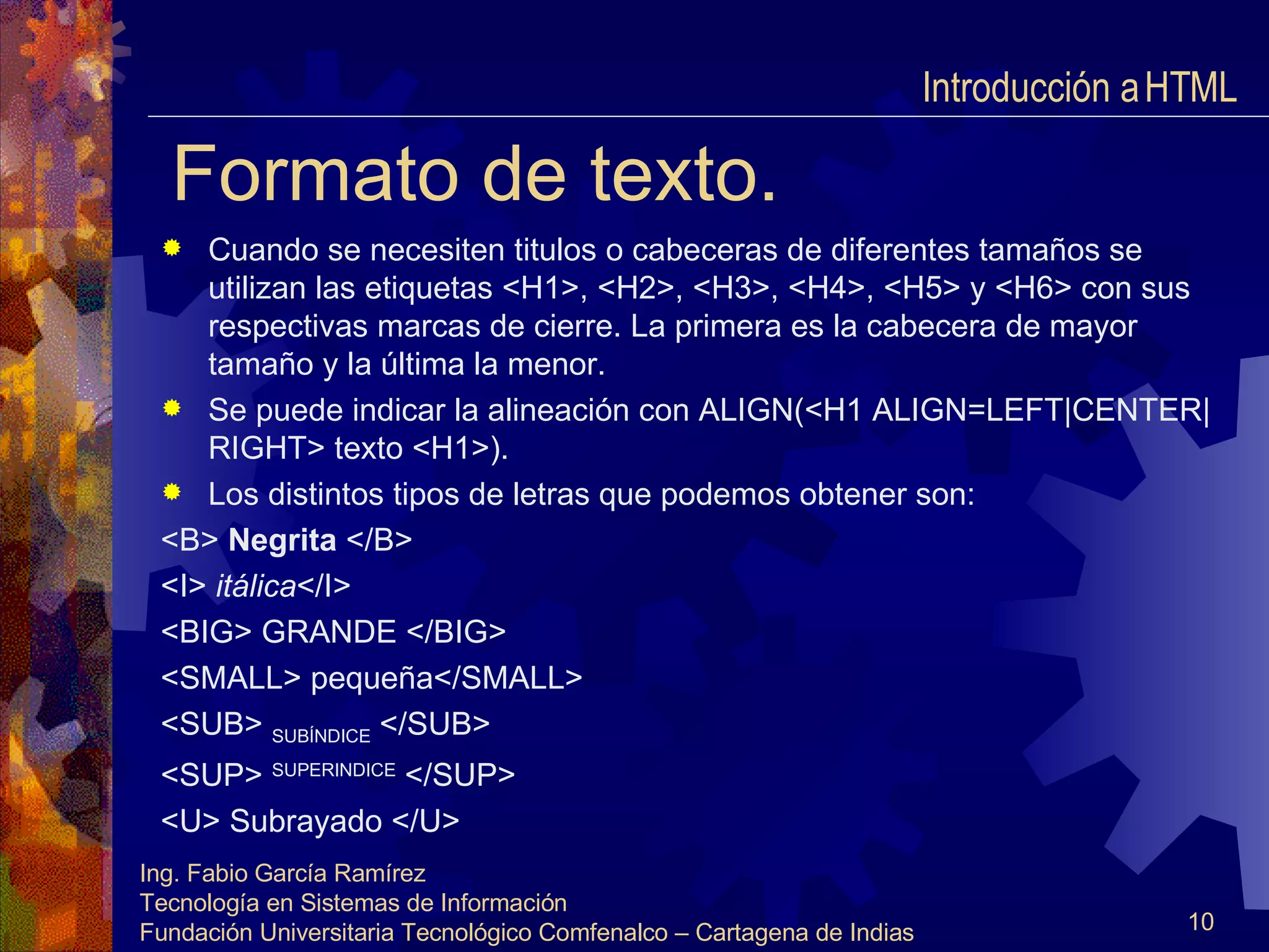 Formato de texto. Cuando se necesiten titulos o cabeceras de diferentes tamaños se utilizan las etiquetas <H1>, <H2>, <H3>, <H4>, <H5> y <H6> con sus respectivas marcas de cierre. La primera es la cabecera de mayor tamaño y la última la menor. Se puede indicar la alineación con ALIGN(<H1 ALIGN=LEFT|CENTER|RIGHT> texto <H1>). Los distintos tipos de letras que podemos obtener son: <B>  Negrita  </B> <I>  itálica </I> <BIG> GRANDE </BIG> <SMALL> pequeña</SMALL> <SUB>  SUBÍNDICE  </SUB> <SUP>  SUPERINDICE  </SUP> <U> Subrayado </U> Introducción a HTML  