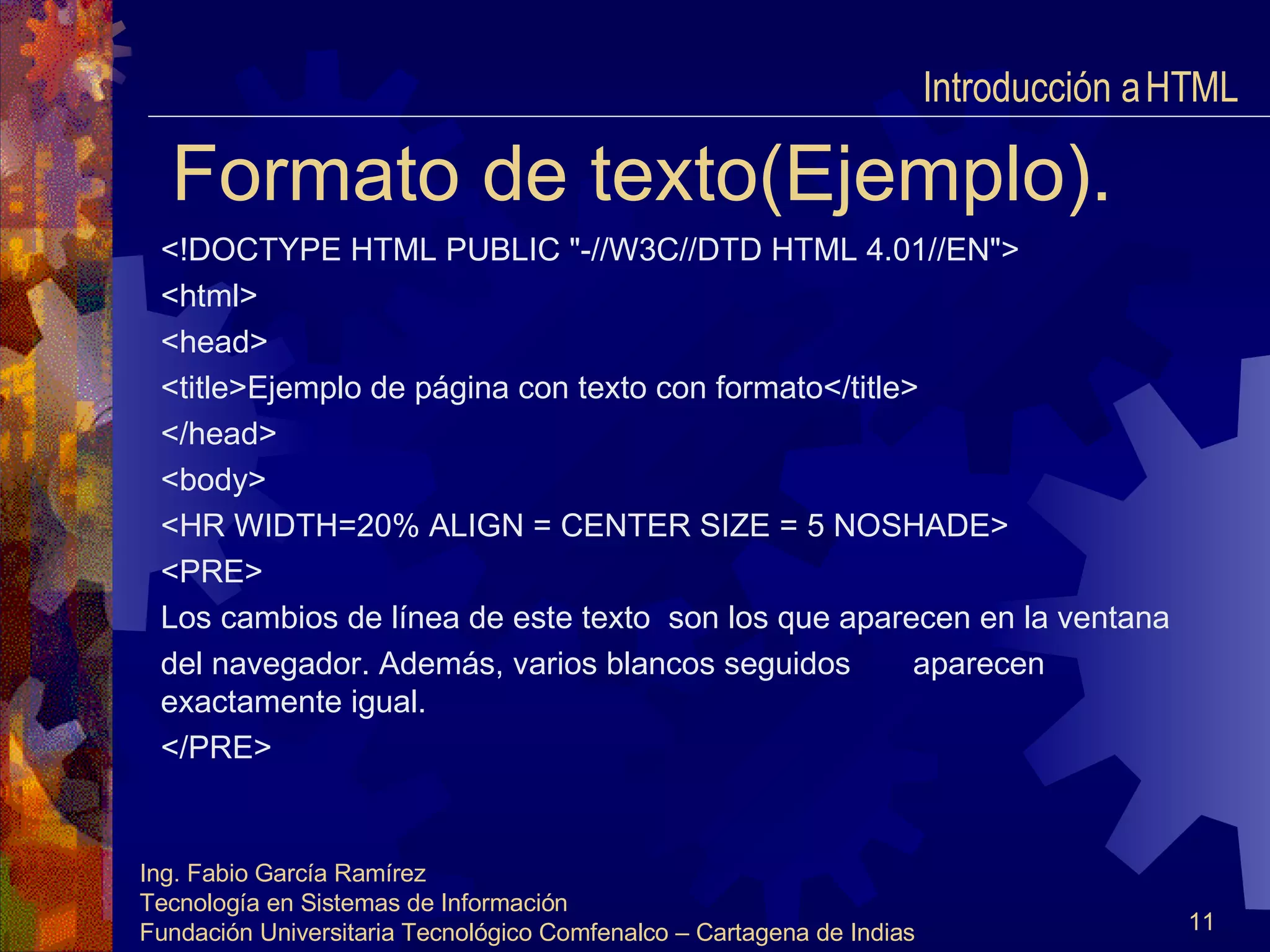 Formato de texto(Ejemplo). <!DOCTYPE HTML PUBLIC "-//W3C//DTD HTML 4.01//EN"> <html> <head> <title>Ejemplo de página con texto con formato</title> </head> <body> <HR WIDTH=20% ALIGN = CENTER SIZE = 5 NOSHADE> <PRE> Los cambios de línea de este texto  son los que aparecen en la ventana del navegador. Además, varios blancos seguidos  aparecen exactamente igual. </PRE> Introducción a HTML  