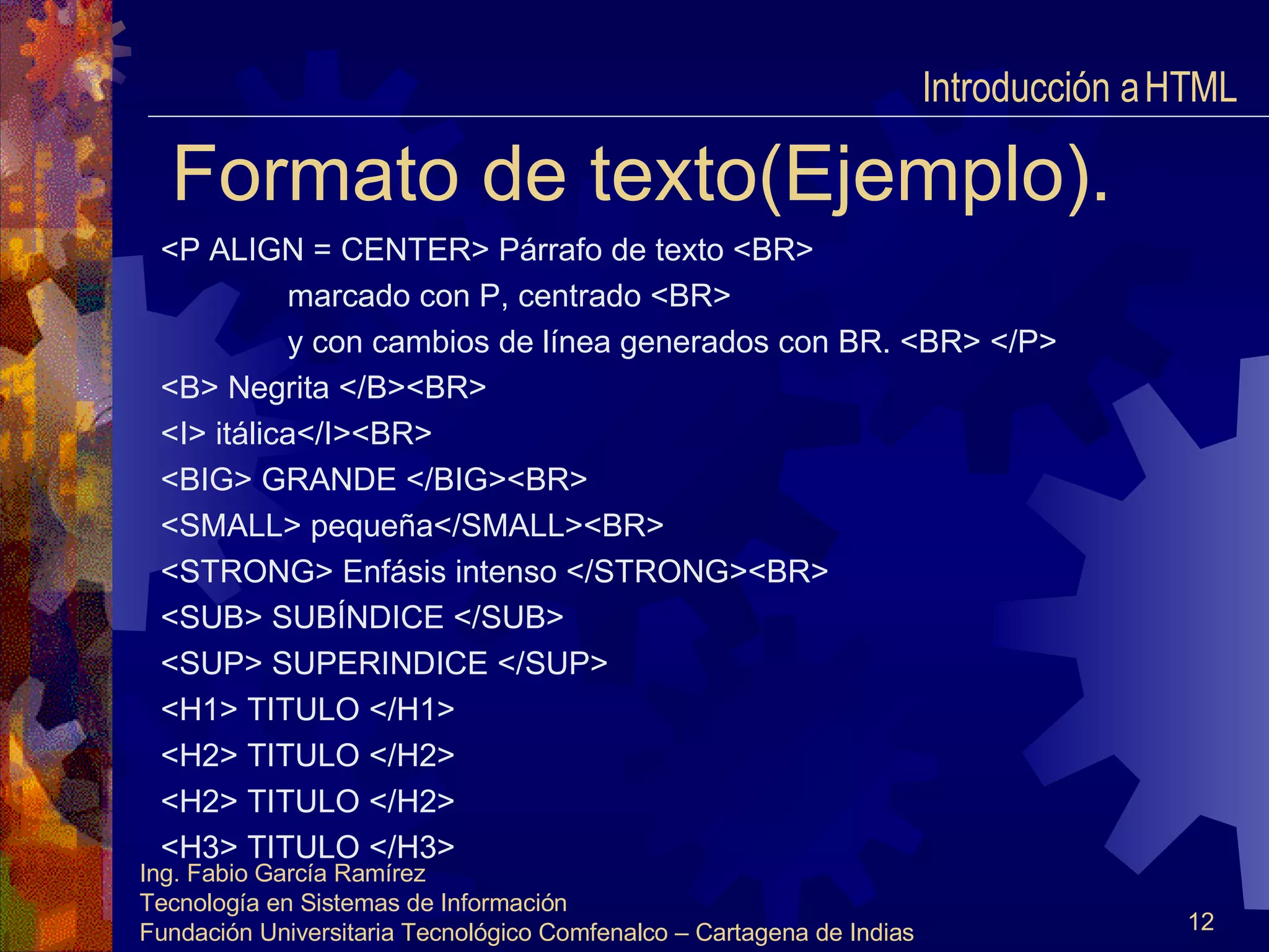 Formato de texto(Ejemplo). <P ALIGN = CENTER> Párrafo de texto <BR> marcado con P, centrado <BR> y con cambios de línea generados con BR. <BR> </P> <B> Negrita </B><BR> <I> itálica</I><BR> <BIG> GRANDE </BIG><BR> <SMALL> pequeña</SMALL><BR> <STRONG> Enfásis intenso </STRONG><BR> <SUB> SUBÍNDICE </SUB> <SUP> SUPERINDICE </SUP> <H1> TITULO </H1> <H2> TITULO </H2> <H2> TITULO </H2> <H3> TITULO </H3> Introducción a HTML  