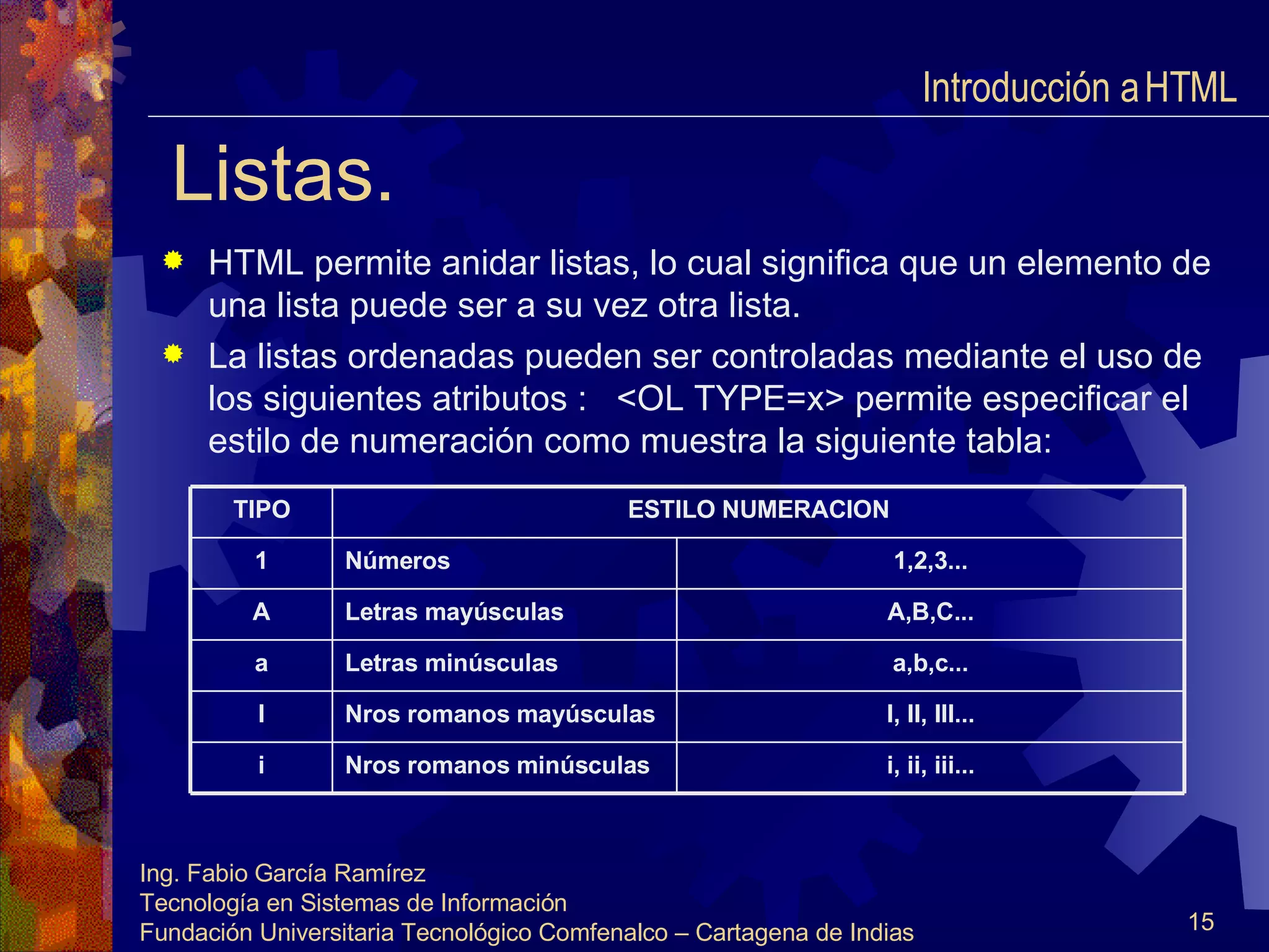 Listas. HTML permite anidar listas, lo cual significa que un elemento de una lista puede ser a su vez otra lista. La listas ordenadas pueden ser controladas mediante el uso de los siguientes atributos :  <OL TYPE=x> permite especificar el estilo de numeración como muestra la siguiente tabla: Introducción a HTML  i, ii, iii... Nros romanos minúsculas i I, II, III... Nros romanos mayúsculas I a,b,c... Letras minúsculas a A,B,C... Letras mayúsculas A 1,2,3... Números 1 ESTILO NUMERACION TIPO 