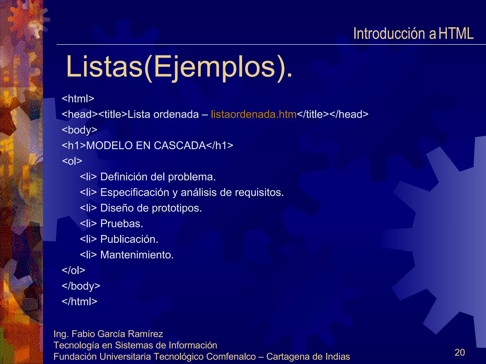 Listas(Ejemplos). <html> <head><title>Lista ordenada –  listaordenada.htm </title></head> <body> <h1>MODELO EN CASCADA</h1> < ol> <li> Definición del problema. <li> Especificación y análisis de requisitos. <li> Diseño de prototipos. <li> Pruebas. <li> Publicación. <li> Mantenimiento. </ol> </body> </html> Introducción a HTML  