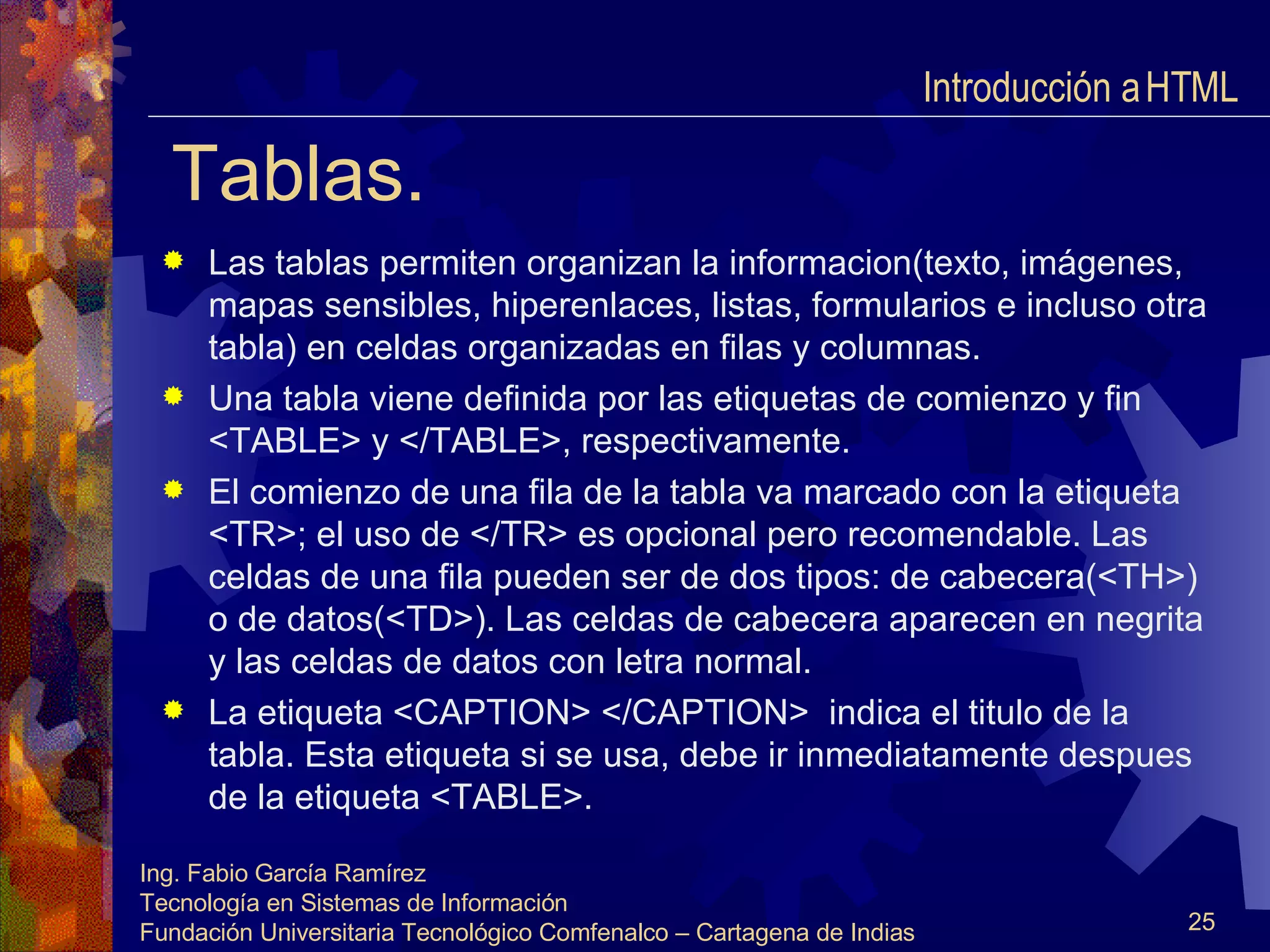 Tablas. Las tablas permiten organizan la informacion(texto, imágenes, mapas sensibles, hiperenlaces, listas, formularios e incluso otra tabla) en celdas organizadas en filas y columnas. Una tabla viene definida por las etiquetas de comienzo y fin <TABLE> y </TABLE>, respectivamente. El comienzo de una fila de la tabla va marcado con la etiqueta <TR>; el uso de </TR> es opcional pero recomendable. Las celdas de una fila pueden ser de dos tipos: de cabecera(<TH>) o de datos(<TD>). Las celdas de cabecera aparecen en negrita y las celdas de datos con letra normal. La etiqueta <CAPTION> </CAPTION>  indica el titulo de la tabla. Esta etiqueta si se usa, debe ir inmediatamente despues de la etiqueta <TABLE>.  Introducción a HTML  