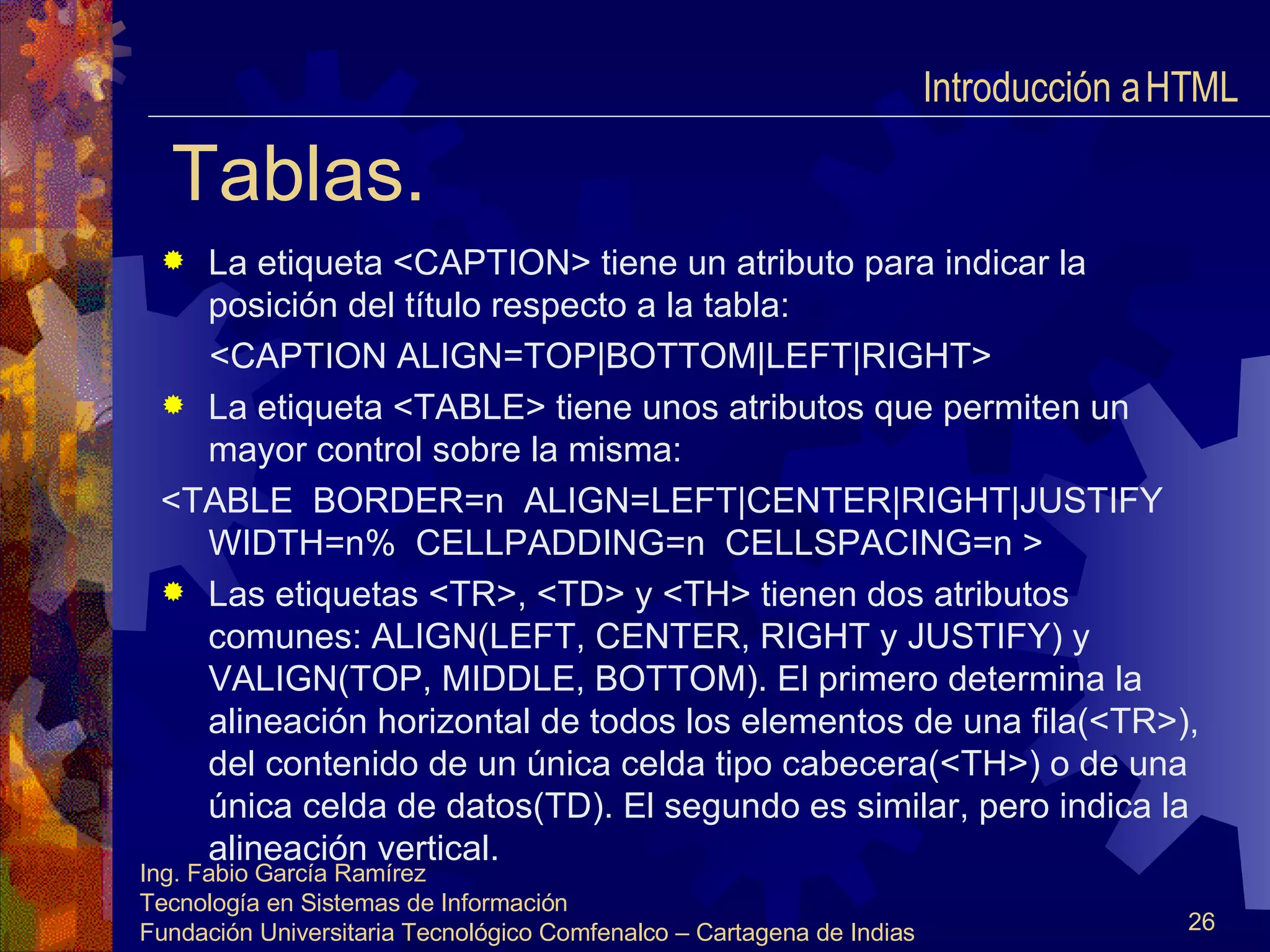 Tablas. La etiqueta <CAPTION> tiene un atributo para indicar la posición del título respecto a la tabla: <CAPTION ALIGN=TOP|BOTTOM|LEFT|RIGHT> La etiqueta <TABLE> tiene unos atributos que permiten un mayor control sobre la misma: <TABLE  BORDER=n  ALIGN=LEFT|CENTER|RIGHT|JUSTIFY WIDTH=n%  CELLPADDING=n  CELLSPACING=n > Las etiquetas <TR>, <TD> y <TH> tienen dos atributos comunes: ALIGN(LEFT, CENTER, RIGHT y JUSTIFY) y VALIGN(TOP, MIDDLE, BOTTOM). El primero determina la alineación horizontal de todos los elementos de una fila(<TR>), del contenido de un única celda tipo cabecera(<TH>) o de una única celda de datos(TD). El segundo es similar, pero indica la alineación vertical. Introducción a HTML  