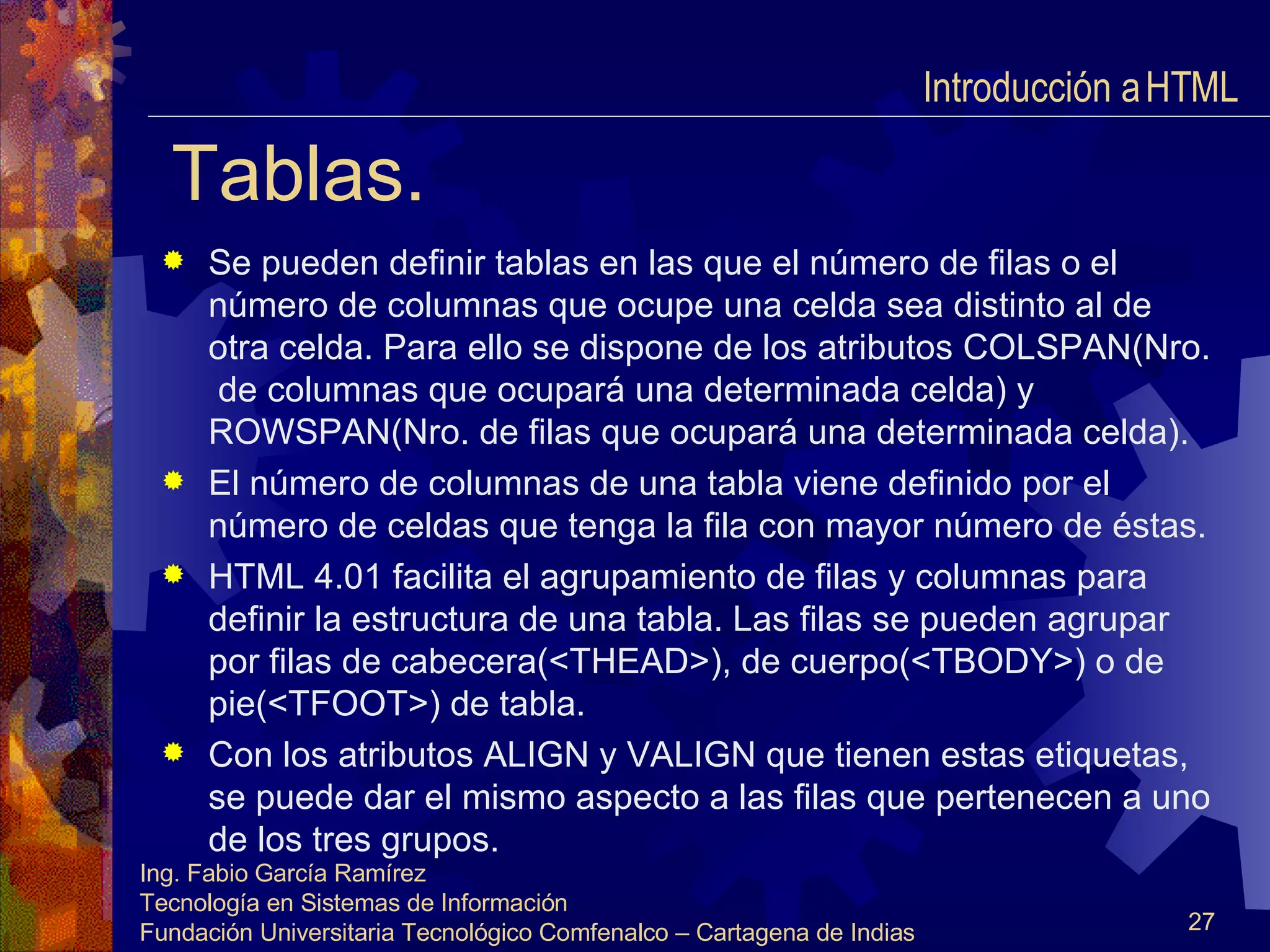 Tablas. Se pueden definir tablas en las que el número de filas o el número de columnas que ocupe una celda sea distinto al de otra celda. Para ello se dispone de los atributos COLSPAN(Nro.  de columnas que ocupará una determinada celda) y ROWSPAN(Nro. de filas que ocupará una determinada celda). El número de columnas de una tabla viene definido por el número de celdas que tenga la fila con mayor número de éstas. HTML 4.01 facilita el agrupamiento de filas y columnas para definir la estructura de una tabla. Las filas se pueden agrupar por filas de cabecera(<THEAD>), de cuerpo(<TBODY>) o de pie(<TFOOT>) de tabla. Con los atributos ALIGN y VALIGN que tienen estas etiquetas, se puede dar el mismo aspecto a las filas que pertenecen a uno de los tres grupos. Introducción a HTML  