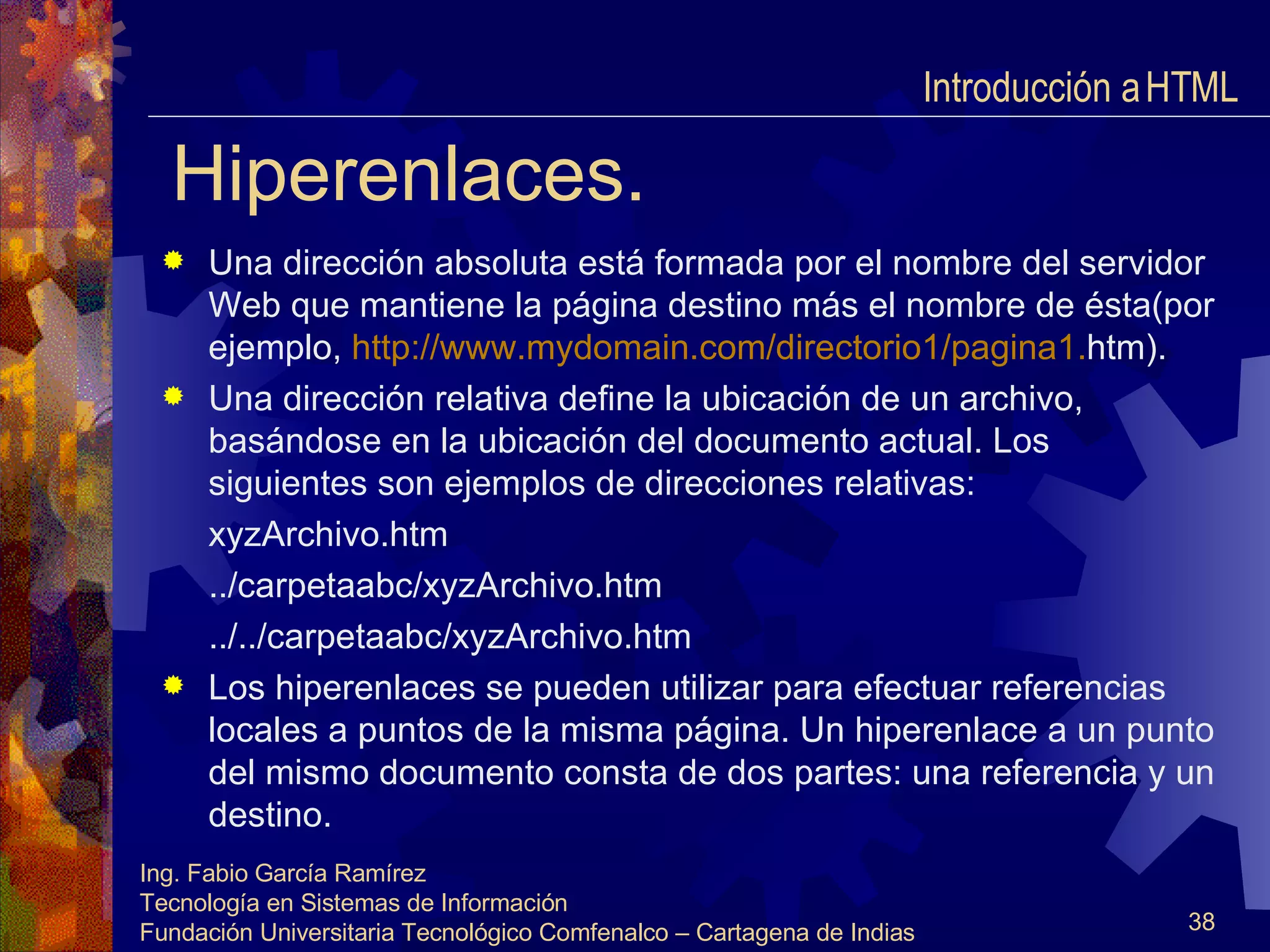 Hiperenlaces. Una dirección absoluta está formada por el nombre del servidor Web que mantiene la página destino más el nombre de ésta(por ejemplo,  http :// www.mydomain.com /directorio1/pagina1. htm ). Una dirección relativa define la ubicación de un archivo, basándose en la ubicación del documento actual. Los siguientes son ejemplos de direcciones relativas: xyzArchivo.htm ../carpetaabc/xyzArchivo.htm ../../carpetaabc/xyzArchivo.htm Los hiperenlaces se pueden utilizar para efectuar referencias locales a puntos de la misma página. Un hiperenlace a un punto del mismo documento consta de dos partes: una referencia y un destino. Introducción a HTML  